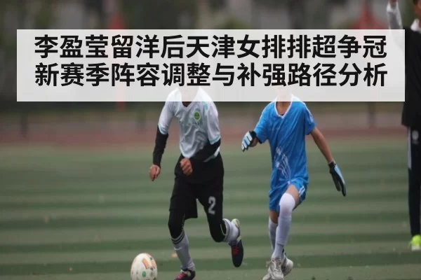 李盈莹留洋后天津女排排超争冠新赛季阵容调整与补强路径分析 - jjb